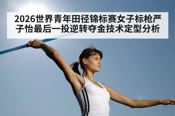 2026世界青年田径锦标赛女子标枪严子怡最后一投逆转夺金技术定型分析